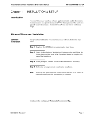 Page 7NDA-30130  Revision 1Page 1
Voicemail Disconnect Installation & Operation Manual INSTALLATION & SET-UP
Chapter 1 INSTALLATION & SET-UP
Introduction
Voicemail Disconnect is an OAI software application that is used to disconnect a 
phone connection to a specific phone set (Dterm or Analog phone). This function is 
typically used to disconnect a phone set from a Voice mail port or conference 
bridge.
Voicemail Disconnect Installation
Software 
InstallationThis procedure will load the Voicemail Disconnect...