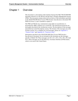 Page 11NDA-30115  Revision 1.0Page 1
Property Management System - Communication Interface Overview
Chapter 1 Overview
This document is a description of the interface between the NEC NEAX2400 IMS 
(hereafter referred to as the NEAX) and the hotel’s Property Management System 
(PMS). This document contains almost all (see below) of the information specified 
in the NEAX2400 IMS Hotel System PMS Interface Specifications (document ND-
90265 (E) Issue 2), and is intended to replace it.
The PMS and NEAX may...