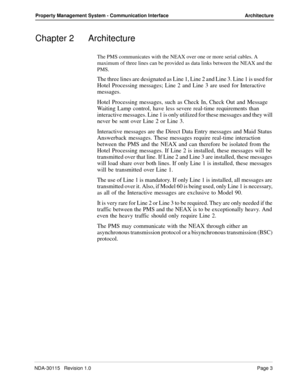 Page 13NDA-30115   Revision 1.0Page 3
Property Management System - Communication Interface Architecture
Chapter 2 Architecture
The PMS communicates with the NEAX over one or more serial cables. A 
maximum of three lines can be provided as data links between the NEAX and the 
PMS.
The three lines are designated as Line 1, Line 2 and Line 3. Line 1 is used for 
Hotel Processing messages; Line 2 and Line 3 are used for Interactive 
messages.
Hotel Processing messages, such as Check In, Check Out and Message...