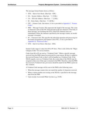 Page 24Page 14NDA-30115  Revision 1.0
Architecture Property Management System - Communication Interface
The message format breaks down as follows:
STX -- Start of text block. (One byte - 02H.)
SA -- System Address. (One byte - ‘1’ [31H].)
UA -- I/O Unit Address. (One byte - ‘!’ [21H].)
EI -- Entry Index. (One byte - ‘L’ [4CH].)
FTC -- Feature Code. (See below.) A list is provided in Appendix C, “Feature 
Codes”.
MSC -- Message Counter. This represents the length of the message. The count 
of characters...