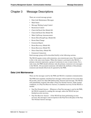 Page 29NDA-30115  Revision 1.0Page 19
Property Management System - Communication Interface Message Descriptions
Chapter 3 Message Descriptions
There are several message groups:
Data Link Maintenance Messages
Maid Status
Message Waiting Lamp Control
Restriction Control
Check In/Check Out (Model 60)
Check In/Check Out (Model 90)
Wake Up/Group Announcement
Room Move/Swap/Copy (Model 60)
Room Data Change
Extension Report
Room Recovery (Model 60)
Room Recovery (Model 90)
Direct Data Entry (Model 90)...