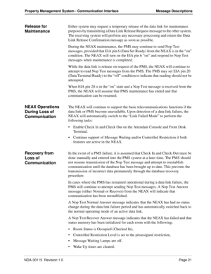 Page 31NDA-30115  Revision 1.0Page 21
Property Management System - Communication Interface Message Descriptions
Release for 
MaintenanceEither system may request a temporary release of the data link for maintenance 
purposes by transmitting a Data Link Release Request message to the other system. 
The receiving system will perform any necessary processing and return the Data 
Link Release Confirmation message as soon as possible.
During the NEAX maintenance, the PMS may continue to send Nop Test 
messages,...