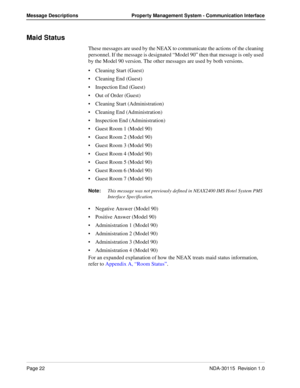 Page 32Page 22NDA-30115  Revision 1.0
Message Descriptions Property Management System - Communication Interface
Maid Status
These messages are used by the NEAX to communicate the actions of the cleaning 
personnel. If the message is designated “Model 90” then that message is only used 
by the Model 90 version. The other messages are used by both versions.
Cleaning Start (Guest)
Cleaning End (Guest)
Inspection End (Guest)
Out of Order (Guest)
Cleaning Start (Administration)
Cleaning End (Administration)...