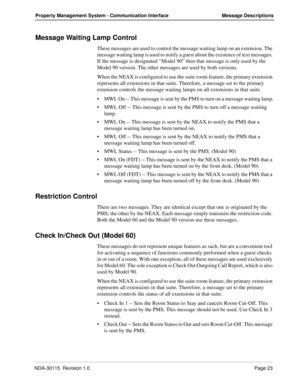 Page 33NDA-30115  Revision 1.0Page 23
Property Management System - Communication Interface Message Descriptions
Message Waiting Lamp Control
These messages are used to control the message waiting lamp on an extension. The 
message waiting lamp is used to notify a guest about the existence of text messages. 
If the message is designated “Model 90” then that message is only used by the 
Model 90 version. The other messages are used by both versions.
When the NEAX is configured to use the suite room feature, the...