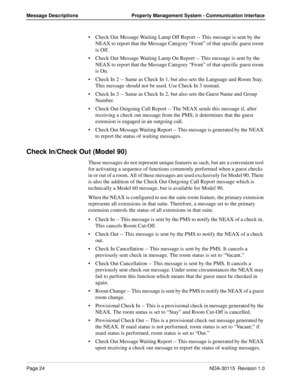 Page 34Page 24NDA-30115  Revision 1.0
Message Descriptions Property Management System - Communication Interface
Check Out Message Waiting Lamp Off Report -- This message is sent by the 
NEAX to report that the Message Category “Front” of that specific guest room 
is Off.
Check Out Message Waiting Lamp On Report -- This message is sent by the 
NEAX to report that the Message Category “Front” of that specific guest room 
is On.
Check In 2 -- Same as Check In 1, but also sets the Language and Room Stay. 
This...