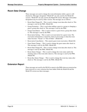 Page 36Page 26NDA-30115  Revision 1.0
Message Descriptions Property Management System - Communication Interface
Room Data Change
These messages are used to change the room information while a guest is still 
checked in. Messages designated “Model 60” are only used by the Model 60 
version; “Model 90” are only used by the Model 90 version. Messages with neither 
designation may be used by either version. The messages are as follows:
Room Data Change 60 -- This is used to change room data after check in. This...