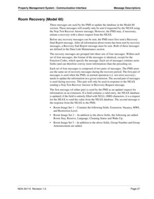 Page 37NDA-30115  Revision 1.0Page 27
Property Management System - Communication Interface Message Descriptions
Room Recovery (Model 60)
These messages are used by the PMS to update the database in the Model 60 
version. These messages will usually only be sent if requested by the NEAX using 
the Nop Test Recover Answer message. However, the PMS may, if necessary, 
initiate a recovery with a direct request from the NEAX.
Before any recovery messages can be sent, the PMS must first send a Recovery 
Start Report...