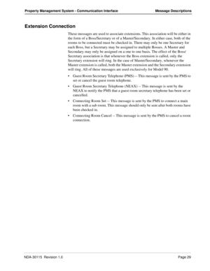 Page 39NDA-30115  Revision 1.0Page 29
Property Management System - Communication Interface Message Descriptions
Extension Connection
These messages are used to associate extensions. This association will be either in 
the form of a Boss/Secretary or of a Master/Secondary. In either case, both of the 
rooms to be connected must be checked in. There may only be one Secretary for 
each Boss, but a Secretary may be assigned to multiple Bosses. A Master and 
Secondary may only be assigned on a one to one basis. The...