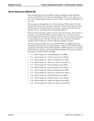 Page 82Page 72NDA-30115  Revision 1.0
Message Formats Property Management System - Communication Interface
Room Recovery (Model 60)
These messages are used by the PMS to update the database in the Model 60 
version of the NEAX. First a Recovery Start Report (70-3) is sent. Then, one or 
more sets of Room Image messages are sent. Finally, a Recovery End Report (70-
4) is sent.
The messages are grouped into a set of four messages. Within each set of four 
messages the format of the messages is identical, except...