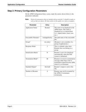 Page 12Page 6NDA-30016   Revision 3.0
Application Configuration Roamer Installation Guide
Step 2: Primary Configuration Parameters
On the APM Configuration Entry screen, make the entries shown below to the 
parameters indicated.
Note:
Entries for parameters that are marked with an asterisk (*) should be made ex-
actly as they are shown. All other entries in this guide serve only as examples.
Parameter Entry Description
Application Name Roamer The name to be displayed in the 
APM menus. This name is 
displayed...
