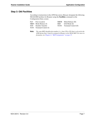 Page 13NDA-30016   Revision 3.0Page 7
Roamer Installation Guide Application Configuration
Step 3: OAI Facilities
According to instructions in the APM Operations Manual, designate the following 
NEAX2400 facilities for Roamer using the Facilities command on the 
Configuration Entry screen:
FLF Free Location MRFR Mode Release (R)
MRFI Mode Release (I) MSF OAI Mode Set
NTF Number Transfer TCFD Terminal Control (D)
TCFI Terminal Control (I)
Note:The same MSF identification number (i.e., from 128 to 192) that is...