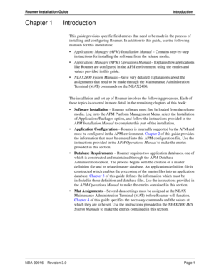 Page 7NDA-30016    Revision 3.0Page 1
Roamer Installation Guide Introduction
Chapter 1 Introduction
This guide provides specific field entries that need to be made in the process of 
installing and configuring Roamer. In addition to this guide, use the following 
manuals for this installation:
•Applications Manager (APM) Installation Manual – Contains step-by-step 
instructions for installing the software from the release media.
Applications Manager (APM) Operations Manual – Explains how applications 
like...