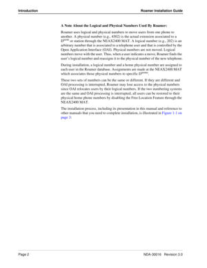 Page 8Page 2NDA-30016   Revision 3.0
Introduction Roamer Installation Guide
A Note About the Logical and Physical Numbers Used By Roamer: 
Roamer uses logical and physical numbers to move users from one phone to 
another. A physical number (e.g., 4502) is the actual extension associated to a 
D
term or station through the NEAX2400 MAT. A logical number (e.g., 202) is an 
arbitrary number that is associated to a telephone user and that is controlled by the 
Open Application Interface (OAI). Physical numbers are...