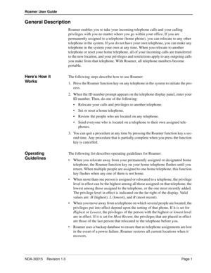 Page 5NDA-30015    Revision 1.0Page 1
Roamer User Guide
General Description
Roamer enables you to take your incoming telephone calls and your calling 
privileges with you no matter where you go within your office. If you are 
permanently assigned to a telephone (home phone), you can relocate to any other 
telephone in the system. If you do not have your own telephone, you can make any 
telephone in the system your own at any time. When you relocate to another 
telephone or reset your home telephone, all of...