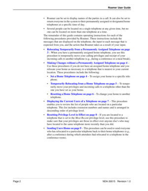 Page 6Page 2NDA-30015   Revision 1.0
Roamer User Guide
Roamer can be set to display names of the parties in a call. It can also be set to 
return everyone in the system to their permanently assigned or designated home 
telephones at a specific time of day.
Several people can be located on a single telephone at any given time, but no 
one can be located on more than one telephone at a time. 
The remainder of this guide contains operating instructions for each of the 
following procedures provided by Roamer....