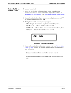 Page 11NDA-30041   Revision 5Page 5
Second Party Alert User and Installation Guide OPERATING PROCEDURES
Return Call to an 
Internal CallerTo return an internal call:
1. Browse the list of callers to find the call you want to return. For more 
information on browsing calls and information displayed on the LCD, see 
“Browse List of Callers” on page 3 and “Internal Call Display Format” on page 
7.
2. When information for the call you want to return is displayed, press the 
Dterm 
key assigned for returning a call...