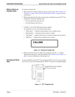 Page 12Page 6NDA-30041   Revision 5
OPERATING PROCEDURES Second Party Alert User and Installation Guide
Return Call to an 
Outside CallerTo return an outside call:
1. Browse the list of callers to find the call you want to place. (See “Browse List 
of Callers” on page 3 and “External Call Display Format” on page 8 for more 
information.) 
2. When information for the call you want to place is displayed, press the 
Dterm key 
assigned for returning a displayed call:
For local and metro calls, Press #.
For long...