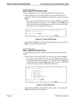 Page 22Page 16NDA-30041   Revision 5
INSTALLATION AND CONFIGURATION Second Party Alert User and Installation Guide
Step 6: Specify the OAI Key Code
Use the following instructions to specify the appropriate OAI Key Code:
Type the OAI Key Code used by the PBX to generate the MSF Op-code 
specified in “Step 5: Specify the MSF Op-code Number” on page 15, and press 
Enter. 
-  If you enter an invalid OAI Key Code, the message “ERROR: Invalid OAI 
Key Code, please enter a value of 1...14!!!” is displayed. Type...