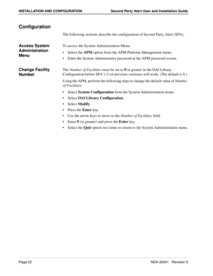 Page 28Page 22NDA-30041   Revision 5
INSTALLATION AND CONFIGURATION Second Party Alert User and Installation Guide
Configuration
The following sections describe the configuration of Second Party Alert (SPA).
Access System 
Administration 
MenuTo access the System Administration Menu:
Select the APM option from the APM Platform Management menu.
Enter the System Administrator password at the APM password screen.
Change Facility 
NumberThe Number of Facilities must be set to 9 or greater in the OAI Library...