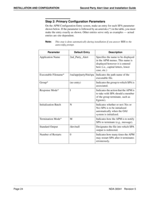 Page 30Page 24NDA-30041   Revision 5
INSTALLATION AND CONFIGURATION Second Party Alert User and Installation Guide
Step 2: Primary Configuration Parameters
On the APM Configuration Entry screen, make an entry for each SPA parameter 
shown below. If the parameter is followed by an asterisks (*) in the table, you must 
make the entry exactly as shown. Other entries serve only as examples — actual 
entries are site-dependent.
Note:
This step is done automatically during installation if you answer YES
 to the...