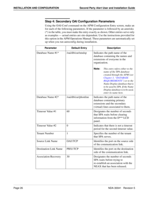 Page 32Page 26NDA-30041   Revision 5
INSTALLATION AND CONFIGURATION Second Party Alert User and Installation Guide
Step 4: Secondary OAI Configuration Parameters 
Using the OAI-Conf command on the APM Configuration Entry screen, make an 
for each of the following parameters. If the parameter is followed by an asterisks 
(*) in the table, you must make the entry exactly as shown. Other entries serve only 
as examples — actual entries are site-dependent. Use the instructions provided for 
this option in the APM...