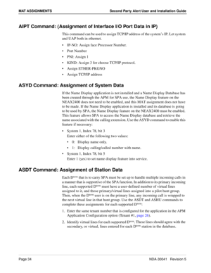 Page 40Page 34NDA-30041   Revision 5
MAT ASSIGNMENTS Second Party Alert User and Installation Guide
AIPT Command: (Assignment of Interface I/O Port Data in IP)
This command can be used to assign TCP/IP address of the system’s IP. Let system 
and UAP both in ethernet.
IP-NO: Assign face Processor Number.
Port Number
PNI: Assign 1
KIND: Assign 3 for choose TCP/IP protocol.
Assign ETHER-PKGNO
Assign TCP/IP address
ASYD Command: Assignment of System Data
If the Name Display application is not installed and a...