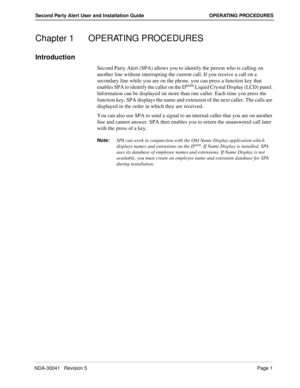 Page 7NDA-30041   Revision 5Page 1
Second Party Alert User and Installation Guide OPERATING PROCEDURES
Chapter 1 OPERATING PROCEDURES
Introduction
Second Party Alert (SPA) allows you to identify the person who is calling on 
another line without interrupting the current call. If you receive a call on a 
secondary line while you are on the phone, you can press a function key that 
enables SPA to identify the caller on the D
term Liquid Crystal Display (LCD) panel. 
Information can be displayed on more than one...