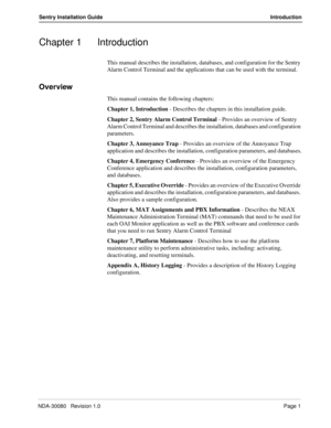 Page 11NDA-30080   Revision 1.0Page 1
Sentry Installation Guide Introduction
Chapter 1 Introduction
This manual describes the installation, databases, and configuration for the Sentry 
Alarm Control Terminal and the applications that can be used with the terminal.
Overview
This manual contains the following chapters:
Chapter 1, Introduction - Describes the chapters in this installation guide.
Chapter 2, Sentry Alarm Control Terminal - Provides an overview of Sentry 
Alarm Control Terminal and describes the...