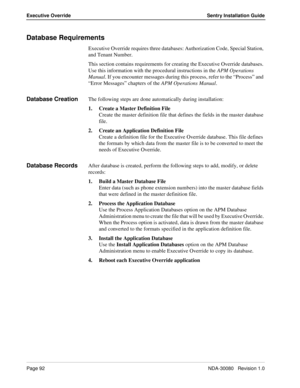 Page 102Page 92NDA-30080   Revision 1.0
Executive Override Sentry Installation Guide
Database Requirements
Executive Override requires three databases: Authorization Code, Special Station, 
and Tenant Number. 
This section contains requirements for creating the Executive Override databases. 
Use this information with the procedural instructions in the APM Operations 
Manual. If you encounter messages during this process, refer to the “Process” and 
“Error Messages” chapters of the APM Operations Manual.
Database...