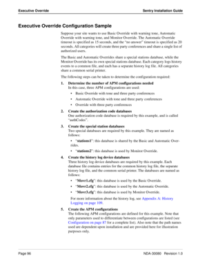 Page 106Page 96NDA-30080   Revision 1.0
Executive Override Sentry Installation Guide
Executive Override Configuration Sample
Suppose your site wants to use Basic Override with warning tone, Automatic 
Override with warning tone, and Monitor Override. The Automatic Override 
timeout is specified as 15 seconds, and the “no answer” timeout is specified as 20 
seconds. All categories will create three party conferences and share a single list of 
authorized users. 
The Basic and Automatic Overrides share a special...