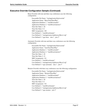 Page 107NDA-30080   Revision 1.0Page 97
Sentry Installation Guide Executive Override
Executive Override Configuration Sample (Continued)
Basic Override with tone and three way conferences uses the following 
configuration:
Executable File Name: “/oai/app/sentry/bin/override”
Application Name: “BasicToneThreeWay”
Application Database 1: “/oai/db/cur/auth1”
Application Database 2: “/oai/db/cur/stations1”
Time Out Value 1: 20
Time O ut Value 2: 0
MSF Assignments: 140
User Defined 1: “/oai/db/cur/tenants”
User...
