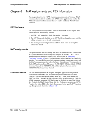 Page 109NDA-30080   Revision 1.0Page 99
Sentry Installation Guide MAT Assignments and PBX Information
Chapter 6 MAT Assignments and PBX Information
This chapter describes the NEAX Maintenance Administration Terminal (MAT) 
commands that need to be used for each OAI Monitor application as well as the 
PBX software and conference cards that you need to run Sentry Alarm Control 
Terminal.
PBX Software
The Sentry applications require PBX Software Version DE 6.25 or higher.  This 
version provides the following...