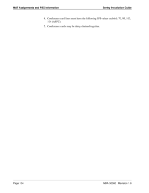 Page 114MAT Assignments and PBX Information Sentry Installation Guide
Page 104NDA-30080   Revision 1.0
4. Conference card lines must have the following SFI values enabled: 70, 95, 103, 
104 (ASFC).
5. Conference cards may be daisy chained together. 