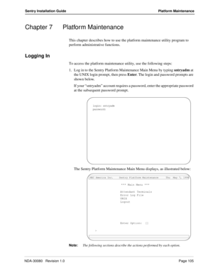 Page 115NDA-30080   Revision 1.0Page 105
Sentry Installation Guide Platform Maintenance
Chapter 7 Platform Maintenance
This chapter describes how to use the platform maintenance utility program to 
perform administrative functions.
Logging In
To access the platform maintenance utility, use the following steps:
1. Log in to the Sentry Platform Maintenance Main Menu by typing sntryadm at 
the UNIX login prompt, then press Enter. The login and password prompts are 
shown below.
If your “sntryadm” account requires a...