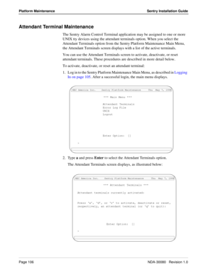 Page 116Page 106NDA-30080   Revision 1.0
Platform Maintenance Sentry Installation Guide
Attendant Terminal Maintenance
The Sentry Alarm Control Terminal application may be assigned to one or more 
UNIX tty devices using the attendant terminals option. When you select the 
Attendant Terminals option from the Sentry Platform Maintenance Main Menu, 
the Attendant Terminals screen displays with a list of the active terminals.
You can use the Attendant Terminals screen to activate, deactivate, or reset 
attendant...
