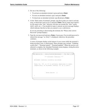 Page 117NDA-30080   Revision 1.0Page 107
Sentry Installation Guide Platform Maintenance
3. Do one of the following:
To activate an attendant terminal, type a and press Enter. 
To reset an attendant terminal, type r and press Enter. 
To deactivate an attendant terminal, type d and press Enter. 
4. At the “Enter name of terminal” prompt, type the tty that you want to activate, 
reset, or deactivate (such as tty12) and press Enter. The tty name must match a 
tty file name in the “/dev” directory, but does not...