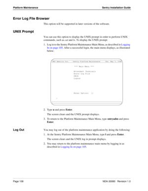 Page 118Page 108NDA-30080   Revision 1.0
Platform Maintenance Sentry Installation Guide
Error Log File Browser
This option will be supported in later versions of the software.
UNIX Prompt
You can use this option to display the UNIX prompt in order to perform UNIX 
commands, such as cat and ls. To display the UNIX prompt:
1. Log in to the Sentry Platform Maintenance Main Menu, as described in Logging 
In on page 105. After a successful login, the main menu displays, as illustrated 
below:
2. Type u and press...