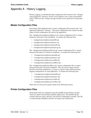 Page 119NDA-30080   Revision 1.0Page 109
Sentry Installation Guide History Logging
Appendix A History Logging
History Logging is controlled through configuration files located in the “/oai/app/
sentry/cfg/history” directory. Events can be logged to one or more serial printers 
and/or UNIX text files. Unique message formats can be specified for each printer 
or file.
Master Configuration Files
Each Sentry OAI Application has a master configuration file located in the “oai/
app/sentry/cfg/history” directory.  The...