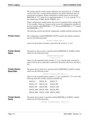 Page 120Page 110NDA-30080   Revision 1.0
History Logging Sentry Installation Guide
The printers.cfg file contains unique definitions for each printer tty. A template 
version of this file is created during installation, but printer definitions must be 
entered after installation. Printer configuration variable names use the format 
PRINTER_X_????, where X is a sequential number (1, 2, 3, etc.) and the ???? is 
the variable type (NAME, BAUD, PARITY, etc.). 
Printer configuration variable names must occur in...