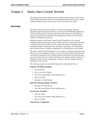 Page 13NDA-30080   Revision 1.0Page 3
Sentry Installation Guide Sentry Alarm Control Terminal
Chapter 2 Sentry Alarm Control Terminal
This chapter describes the databases and configuration parameters for the Sentry 
Alarm Control Terminal software. For information about using the Sentry Alarm 
Control Terminal, see the Sentry Alarm Control Terminal User Guide.
Overview
The Sentry Alarm Control Terminal is a versatile UAP operator interface 
application that communicates with one or more Sentry OAI Monitor...