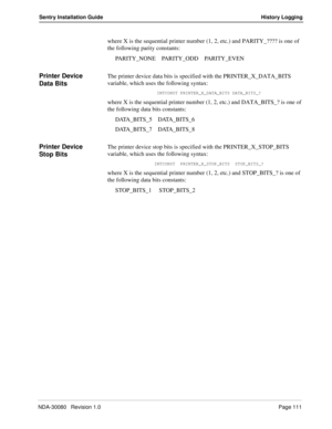 Page 121NDA-30080   Revision 1.0Page 111
Sentry Installation Guide History Logging
where X is the sequential printer number (1, 2, etc.) and PARITY_???? is one of 
the following parity constants:
PARITY_NONE    PARITY_ODD    PARITY_EVEN
Printer Device 
Data BitsThe printer device data bits is specified with the PRINTER_X_DATA_BITS 
variable, which uses the following syntax:
INTCONST PRINTER_X_DATA_BITS DATA_BITS_?
where X is the sequential printer number (1, 2, etc.) and DATA_BITS_? is one of 
the following data...