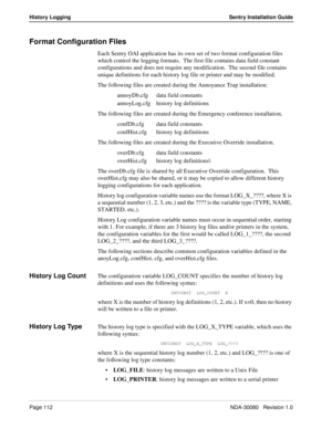 Page 122Page 112NDA-30080   Revision 1.0
History Logging Sentry Installation Guide
Format Configuration Files
Each Sentry OAI application has its own set of two format configuration files 
which control the logging formats.  The first file contains data field constant 
configurations and does not require any modification.  The second file contains 
unique definitions for each history log file or printer and may be modified.
The following files are created during the Annoyance Trap installation:
annoyDb.cfg data...