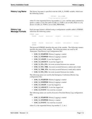 Page 123NDA-30080   Revision 1.0Page 113
Sentry Installation Guide History Logging
History Log NameThe history log name is specified with the LOG_X_NAME variable, which uses 
the following syntax:
STRCONST  LOG_X_NAME
“/oai/log/sentry/override”
where X is the sequential history log number (1, 2, etc.) and the name contained in 
quotes is either a Unix File path (if LOG_X_TYPE is set to LOG_FILE) or a tty 
device (if LOG_X_TYPE is set to LOG_PRINTER).
History Log  
Message FormatsEach message format is defined...