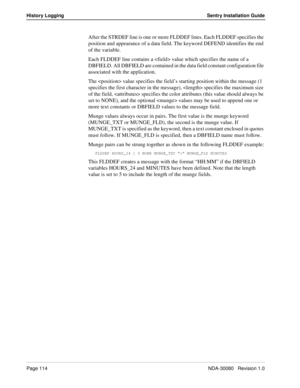 Page 124Page 114NDA-30080   Revision 1.0
History Logging Sentry Installation Guide
After the STRDEF line is one or more FLDDEF lines. Each FLDDEF specifies the 
position and appearance of a data field. The keyword DEFEND identifies the end 
of the variable.
Each FLDDEF line contains a  value which specifies the name of a 
DBFIELD. All DBFIELD are contained in the data field constant configuration file 
associated with the application. 
The  value specifies the field’s starting position within the message (1...