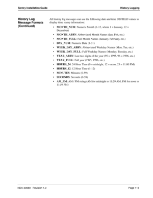 Page 125NDA-30080   Revision 1.0Page 115
Sentry Installation Guide History Logging
History Log  
Message Formats 
(Continued)All history log messages can use the following date and time DBFIELD values to 
display time stamp information:
MONTH_NUM: Numeric Month (1-12, where 1 = January, 12 = 
December)
MONTH_ABRV: Abbreviated Month Names (Jan, Feb, etc.)
MONTH_FULL: Full Month Names (January, February, etc.)
DAY_NUM: Numeric Data (1-31)
WEEK_DAY_ABRV: Abbreviated Weekday Names (Mon, Tue, etc.)...