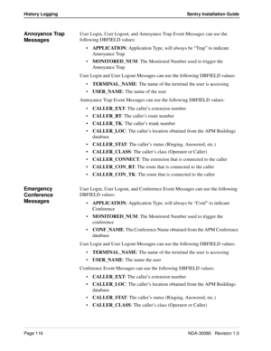 Page 126Page 116NDA-30080   Revision 1.0
History Logging Sentry Installation Guide
Annoyance Trap 
MessagesUser Login, User Logout, and Annoyance Trap Event Messages can use the 
following DBFIELD values:
APPLICATION: Application Type, will always be “Trap” to indicate 
Annoyance Trap
MONITORED_NUM: The Monitored Number used to trigger the 
Annoyance Trap
User Login and User Logout Messages can use the following DBFIELD values:
TERMINAL_NAME: The name of the terminal the user is accessing
USER_NAME: The name...