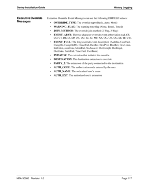 Page 127NDA-30080   Revision 1.0Page 117
Sentry Installation Guide History Logging
Executive Override 
MessagesExecutive Override Event Messages can use the following DBFIELD values:
OVERRIDE_TYPE: The override type (Basic, Auto, Moni)
WARNING_FLAG: The warning tone flag (None, Tone1, Tone2)
JOIN_METHOD: The override join method (2-Way, 3-Way)
EVENT_ABVR: The two character override event abbreviation (AI, CF, 
CO, CT, DF, DI, DP, DR, DU, IU, JC, MF, NA, OC, OR, OU, SF, TF, UT).
EVENT_FULL: The long override...