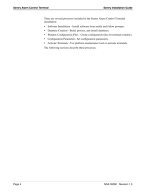 Page 14Page 4NDA-30080   Revision 1.0
Sentry Alarm Control Terminal Sentry Installation Guide
There are several processes included in the Sentry Alarm Control Terminal 
installation:
Software Installation - Install software from media and follow prompts.
Database Creation - Build, process, and install databases.
Window Configuration Files - Create configuration files for terminal windows.
Configuration Parameters- Set configuration parameters.
Activate Terminals - Use platform maintenance tools to activate...