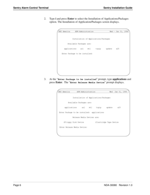 Page 16Page 6NDA-30080   Revision 1.0
Sentry Alarm Control Terminal Sentry Installation Guide
2. Type i and press Enter to select the Installation of Applications/Packages 
option. The Installation of Application/Packages screen displays.
3. At the “
Enter Package to be installed” prompt, type applications and 
press Enter.  The “
Enter Release Media Device” prompt displays.
Installation of Applications/Packages
Available Packages are:
applications    asl    mtl     tcpip     update    x25
Enter Package to be...