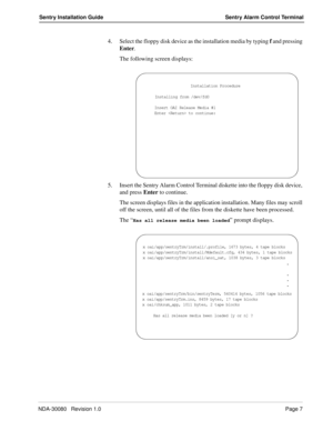 Page 17NDA-30080   Revision 1.0Page 7
Sentry Installation Guide Sentry Alarm Control Terminal
4. Select the floppy disk device as the installation media by typing f and pressing 
Enter.
The following screen displays:
5. Insert the Sentry Alarm Control Terminal diskette into the floppy disk device, 
and press Enter to continue.
The screen displays files in the application installation. Many files may scroll 
off the screen, until all of the files from the diskette have been processed. 
The “
Has all release...